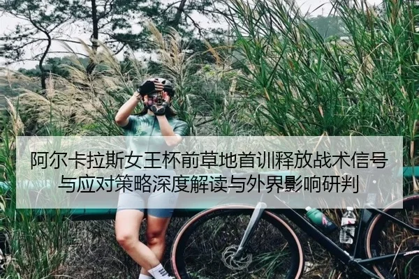 阿尔卡拉斯女王杯前草地首训释放战术信号与应对策略深度解读与外界影响研判