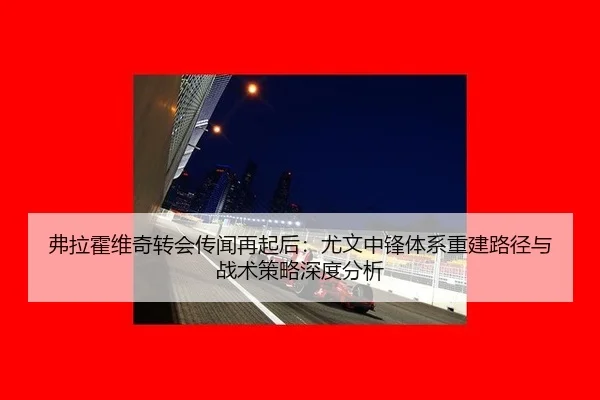 弗拉霍维奇转会传闻再起后：尤文中锋体系重建路径与战术策略深度分析